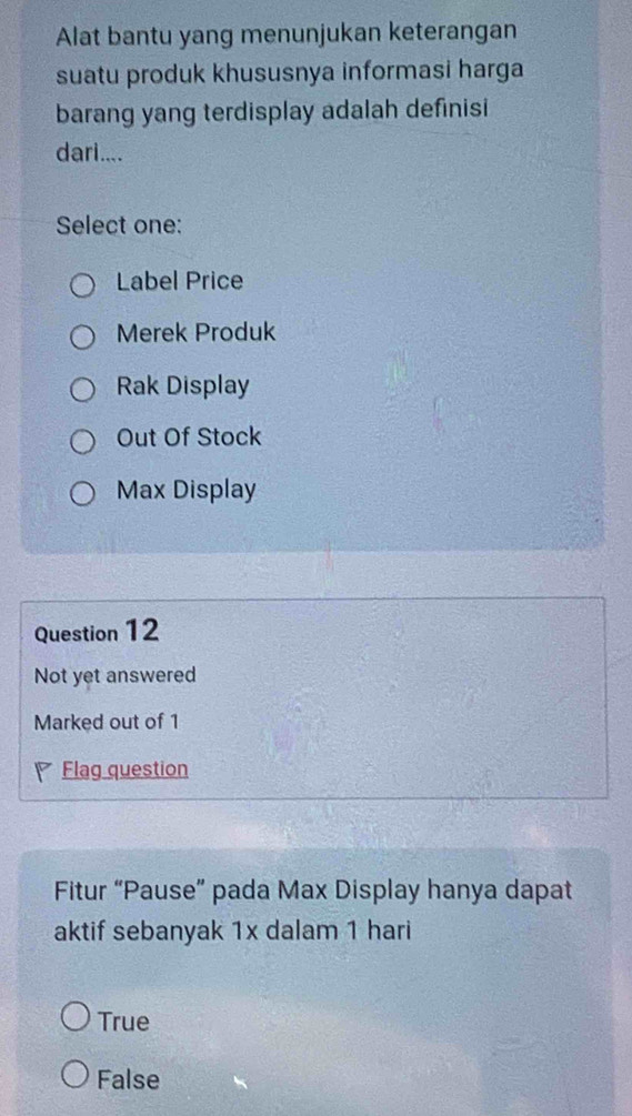 Alat bantu yang menunjukan keterangan
suatu produk khususnya informasi harga
barang yang terdisplay adalah definisi
dari....
Select one:
Label Price
Merek Produk
Rak Display
Out Of Stock
Max Display
Question 12
Not yet answered
Marked out of 1
Flag question
Fitur “Pause” pada Max Display hanya dapat
aktif sebanyak 1x dalam 1 hari
True
False