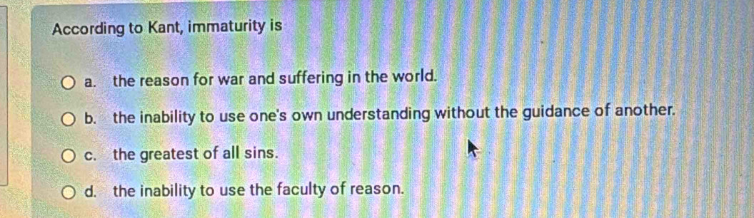 According to Kant, immaturity is
a. the reason for war and suffering in the world.
b. the inability to use one's own understanding without the guidance of another.
c. the greatest of all sins.
d. the inability to use the faculty of reason.