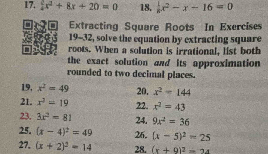  3/4 x^2+8x+20=0 18.  1/8 x^2-x-16=0
Extracting Square Roots In Exercises 
19-32, solve the equation by extracting square 
roots. When a solution is irrational, list both 
the exact solution and its approximation 
rounded to two decimal places. 
19, x^2=49 20. x^2=144
21. x^2=19 x^2=43
22. 
23. 3x^2=81 9x^2=36
24. 
25. (x-4)^2=49 (x-5)^2=25
26. 
27. (x+2)^2=14 28. (x+9)^2=24