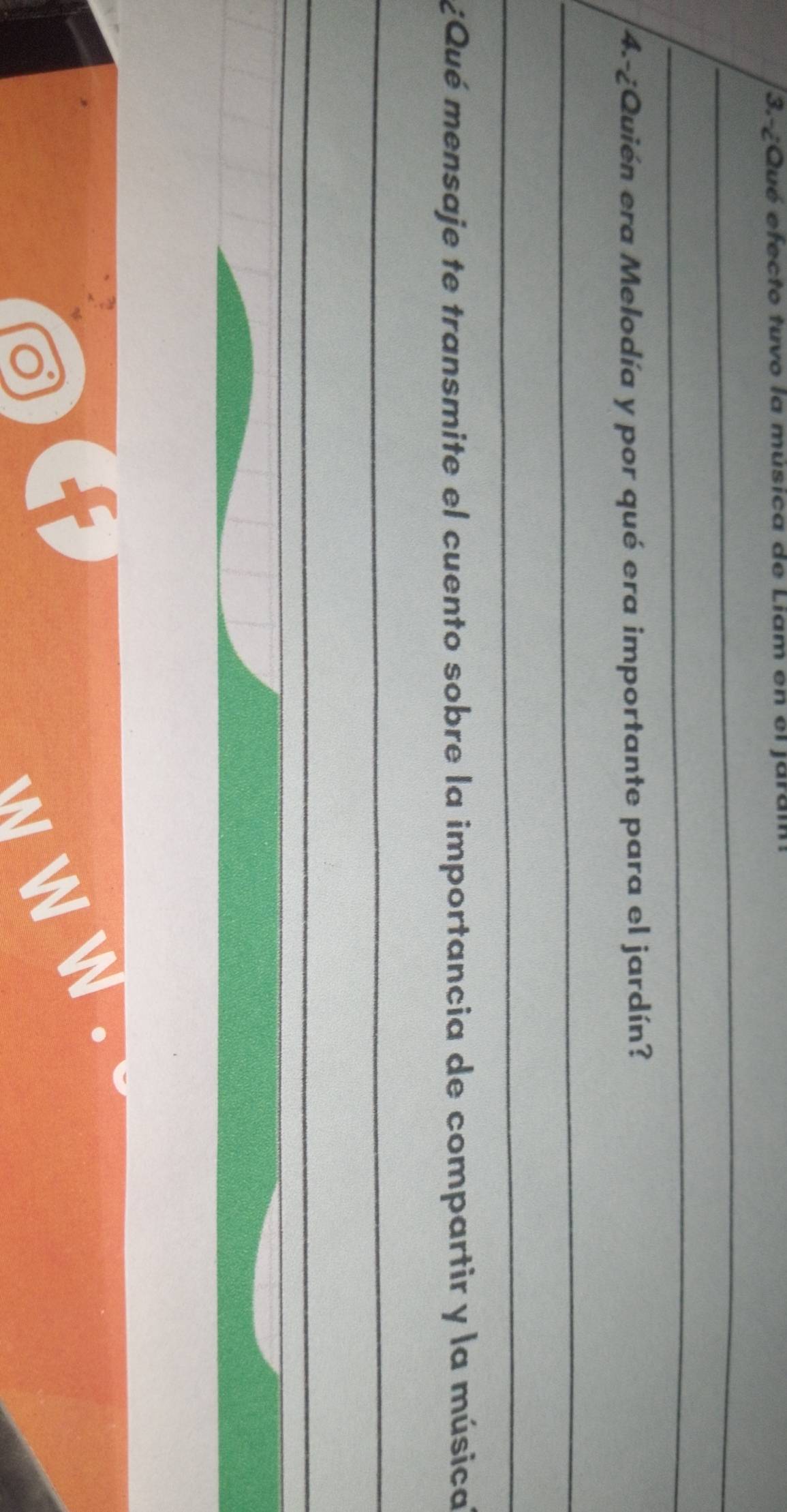 3.-¿Qué efecto tuvo la música de Liam en el jar. 
_ 
_ 
4.-¿Quién era Melodía y por qué era importante para el jardín? 
_ 
_ 
¿Qué mensaje te transmite el cuento sobre la importancia de compartir y la música 
_ 
_ 
_