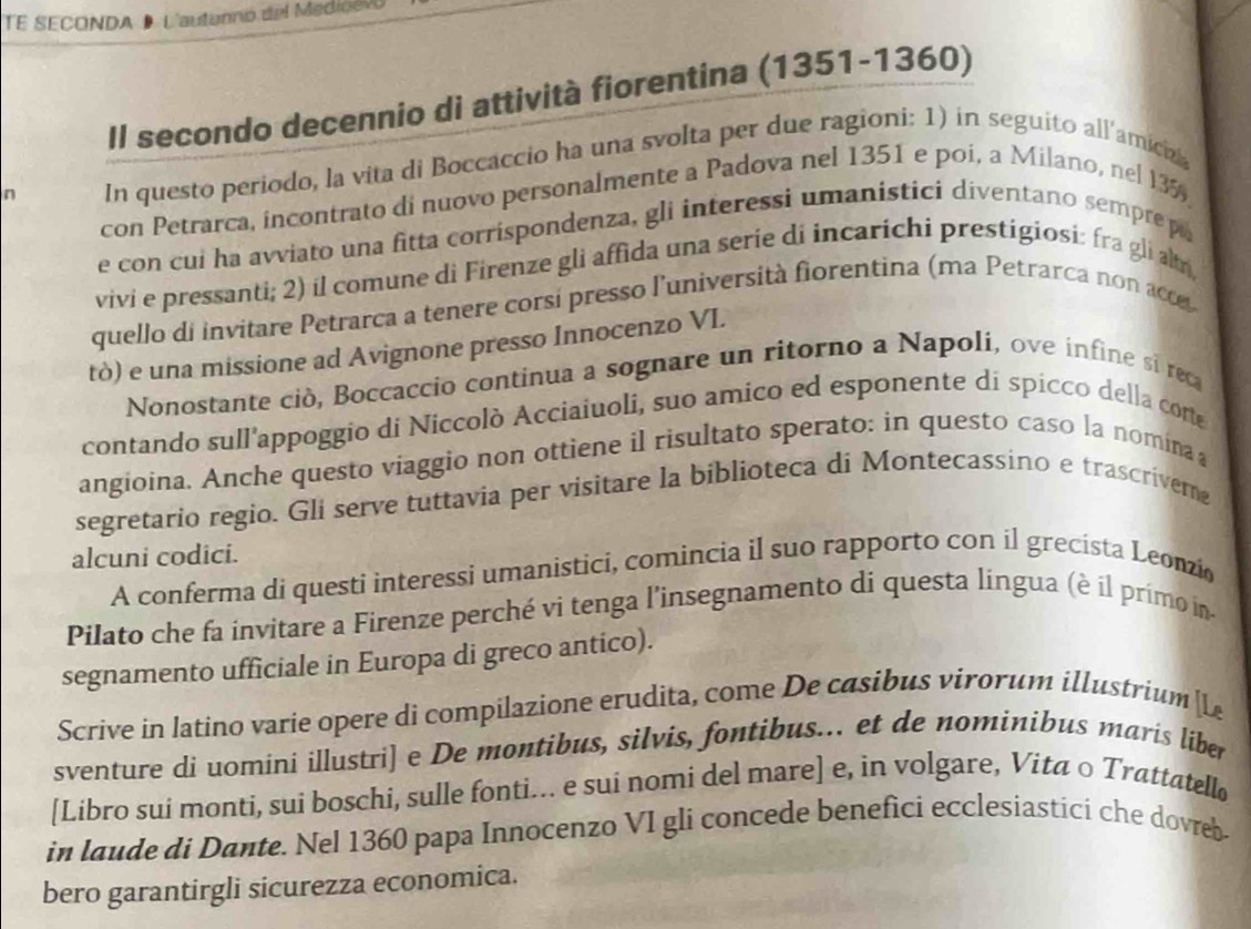 TE SECONDA D L'autanno del Medioevo
Il secondo decennio di attività fiorentina (1351-1360)
n In questo periodo, la vita di Boccaccio ha una svolta per due ragioni: 1) in seguito all/amicizi
con Petrarca, incontrato di nuovo personalmente a Padova nel 1351 e poi, a Milano, nel 135
e con cui ha avviato una fitta corrispondenza, gli interessi umanisticí diventano sempre po
vivi e pressanti; 2) il comune di Firenze gli affida una serie di incarichi prestigiosi: fra gli altr
quello di invitare Petrarca a tenere corsi presso l'università fiorentina (ma Petrarca non acc 
tò) e una missione ad Avignone presso Innocenzo VL.
Nonostante ciò, Boccaccio continua a sognare un ritorno a Napolí, ove infine sí reca
contando sull'appoggio di Niccolò Acciaiuoli, suo amico ed esponente di spicco della corte
angioina. Anche questo viaggio non ottiene il risultato sperato: in questo caso la nomina
segretario regio. Gli serve tuttavia per visitare la biblioteca di Montecassino e trascriverne
alcuni codici.
A conferma di questi interessi umanistici, comincia il suo rapporto con il grecista Leonzio
Pilato che fa invitare a Firenze perché vi tenga l’insegnamento di questa língua (è íl primo in-
segnamento ufficiale in Europa di greco antico).
Scrive in latino varie opere di compilazione erudita, come De casibus virorum illustrium  L
sventure di uomini illustri] e De montibus, silvis, fontibus... et de nominibus maris liber
[Libro sui monti, sui boschi, sulle fonti... e sui nomi del mare] e, in volgare, Vita ○ Trattatellø
in laude di Dante. Nel 1360 papa Innocenzo VI gli concede benefici ecclesiastíci che dovreb-
bero garantirgli sicurezza economica.