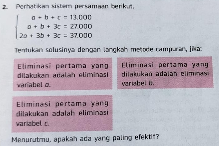 Perhatikan sistem persamaan berikut.
beginarrayl a+b+c=13.000 a+b+3c=27.000 2a+3b+3c=37.000endarray.
Tentukan solusinya dengan langkah metode campuran, jika: 
Eliminasi pertama yang Eliminasi pertama yang 
dilakukan adalah eliminasi dilakukan adalah eliminasi 
variabel a. variabel b. 
Eliminasi pertama yang 
dilakukan adalah eliminasi 
variabel c. 
Menurutmu, apakah ada yang paling efektif?