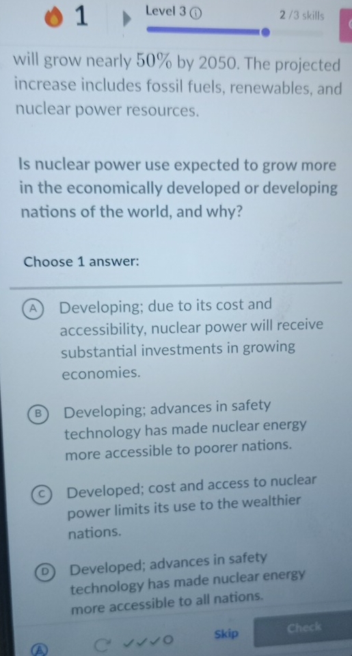 Level 3 ① 2 /3 skills
will grow nearly 50% by 2050. The projected
increase includes fossil fuels, renewables, and
nuclear power resources.
Is nuclear power use expected to grow more
in the economically developed or developing
nations of the world, and why?
Choose 1 answer:
A Developing; due to its cost and
accessibility, nuclear power will receive
substantial investments in growing
economies.
B) Developing; advances in safety
technology has made nuclear energy
more accessible to poorer nations.
c) Developed; cost and access to nuclear
power limits its use to the wealthier
nations.
D) Developed; advances in safety
technology has made nuclear energy
more accessible to all nations.
o Skip
Check