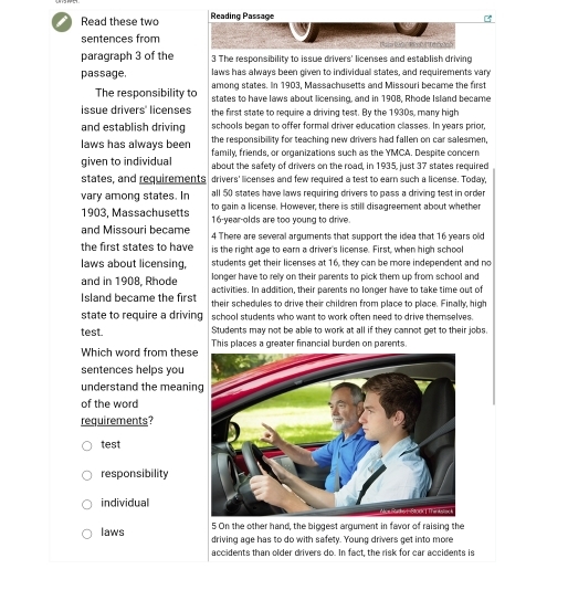 Read these two Reading Passage
sentences from R eres
paragraph 3 of the 3 The responsibility to issue drivers' licenses and establish driving
passage. laws has always been given to individual states, and requirements vary
among states. In 1903, Massachusetts and Missouri became the first
The responsibility to states to have laws about licensing, and in 1908, Rhode Island became
issue drivers' licenses the first state to require a driving test. By the 1930s, many high
and establish driving schools began to offer formal driver education classes. In years prior,
laws has always been the responsibility for teaching new drivers had fallen on car salesmen,
given to individual family, friends, or organizations such as the YMCA. Despite concern
about the safety of drivers on the road, in 1935, just 37 states required
states, and requirements drivers' licenses and few required a test to earn such a license. Today,
all 50 states have laws requiring drivers to pass a driving test in order
vary among states. In to gain a license. However, there is still disagreement about whether
1903, Massachusetts 16 year-olds are too young to drive.
and Missouri became 4 There are several arguments that support the idea that 16 years old
the first states to have is the right age to ear a driver's license. First, when high school
laws about licensing, students get their licenses at 16, they can be more independent and no
longer have to relly on their parents to pick them up from school and
and in 1908, Rhode activities. In addition, their parents no longer have to take time out of
Island became the first their schedules to drive their children from place to place. Finally, high
state to require a driving school students who want to work often need to drive themselves.
Students may not be able to work at all if they cannot get to their jobs.
test. This places a greater financial burden on parents
Which word from these
sentences helps you
understand the meanin
of the word
requirements?
test
responsibility
individual
5 On the other hand, the biggest argument in favor of raising the
laws driving age has to do with safety. Young drivers get into more
accidents than older drivers do. In fact, the risk for car accidents is