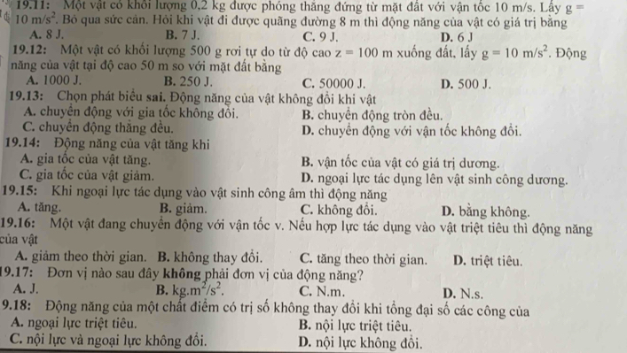 19.11:  Một vật có khổi lượng 0,2 kg được phóng thăng đứng từ mặt đất với vận tốc 10 m/s. Lây g=
10m/s^2. Bỏ qua sức cản. Hỏi khi vật đi được quãng đường 8 m thì động năng của vật có giá trị băng
A. 8 J. B. 7 J. C. 9 J. D. 6 J
19.12: Một vật có khối lượng 500 g rơi tự do từ độ cao z=100m xuống đất, lấy g=10m/s^2. Động
năng của vật tại độ cao 50 m so với mặt đất bằng
A. 1000 J. B. 250 J. C. 50000 J. D. 500 J.
19.13: Chọn phát biểu sai. Động năng của vật không đồi khi vật
A. chuyển động với gia tốc không đổi. B. chuyền động tròn đều.
C. chuyển động thắng đều. D. chuyển động với vận tốc không đổi.
19.14: Động năng của vật tăng khi
A. gia tốc của vật tăng. B. vận tốc của vật có giá trị dương.
C. gia tốc của vật giảm. D. ngoại lực tác dụng lên vật sinh công dương.
19.15: Khi ngoại lực tác dụng vào vật sinh công âm thì động năng
A. tăng. B. giảm. C. không đồi. D. bằng không.
19.16: Một vật đang chuyền động với vận tốc v. Nếu hợp lực tác dụng vào vật triệt tiêu thì động năng
của vật
A. giảm theo thời gian. B. không thay đổi. C. tăng theo thời gian. D. triệt tiêu.
19.17: Đơn vị nào sau đây không phải đơn vị của động năng?
A. J. B. kg.m^2/s^2. C. N.m. D. N.s.
9.18: Động năng của một chất điểm có trị số không thay đổi khi tổng đại số các công của
A. ngoại lực triệt tiêu. B. nội lực triệt tiêu.
C. nội lực và ngoại lực không đổi. D. nội lực không đồi.