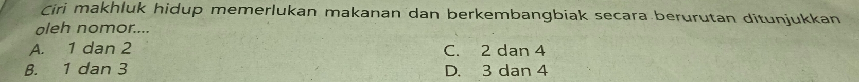 Ciri makhluk hidup memerlukan makanan dan berkembangbiak secara berurutan ditunjukkan
oleh nomor....
A. 1 dan 2 C. 2 dan 4
B. 1 dan 3 D. 3 dan 4