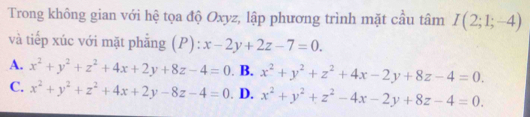 Trong không gian với hệ tọa độ Oxyz, lập phương trình mặt cầu tâm I(2;1;-4)
và tiếp xúc với mặt phẳng (P): ):x-2y+2z-7=0.
A. x^2+y^2+z^2+4x+2y+8z-4=0. B. x^2+y^2+z^2+4x-2y+8z-4=0.
C. x^2+y^2+z^2+4x+2y-8z-4=0 D. x^2+y^2+z^2-4x-2y+8z-4=0.