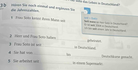 Tau Soto das Leben in Deutschland? 
3 b Hören Sie noch einmal und ergänzen Sie 
017 die Jahreszahlen. 
seit + Dativ 
1 Frau Soto kennt ihren Mann seit Seit wann ist Herr Soto in Deutschland? 
Er ist seit 2004 in Deutschland. 
Ich bin seit einem Jahr in Deutschland. 
2 Herr und Frau Soto haben_ geheiratet. 
3 Frau Soto ist seit _in Deutschland. 
4 Sie hat von _bis_ Deutschkurse gemacht. 
5 Sie arbeitet seit_ in einem Supermarkt.