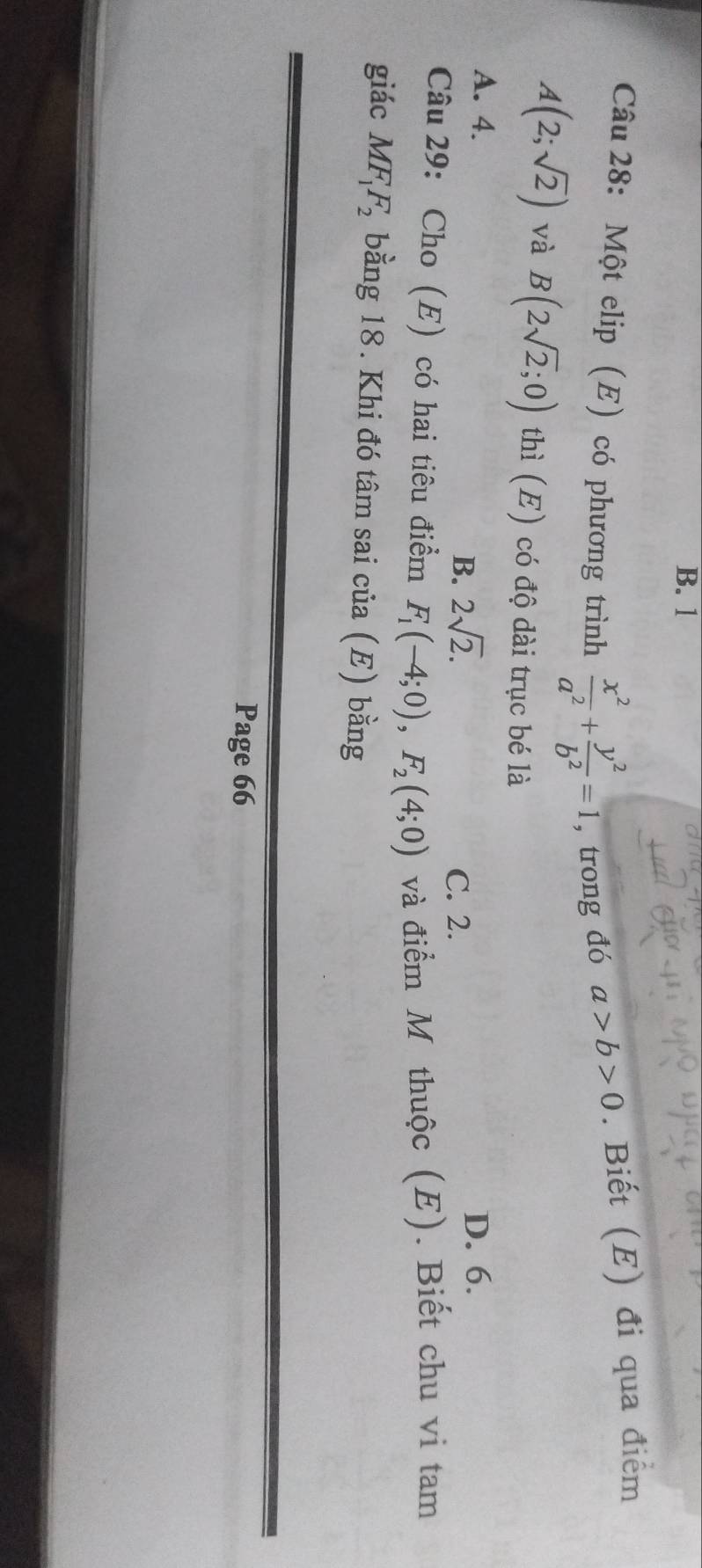 B. 1
Câu 28: Một elip (E) có phương trình  x^2/a^2 + y^2/b^2 =1 , trong đó a>b>0. Biết (E) đi qua điểm
A(2;sqrt(2)) và B(2sqrt(2);0) thì (E) có độ dài trục bé là
A. 4. D. 6.
B. 2sqrt(2). C. 2.
Câu 29: Cho (E) có hai tiêu điểm F_1(-4;0), F_2(4;0) và điểm M thuộc (E). Biết chu vi tam
giác MF_1F_2 bằng 18. Khi đó tâm sai của (E) bằng
Page 66