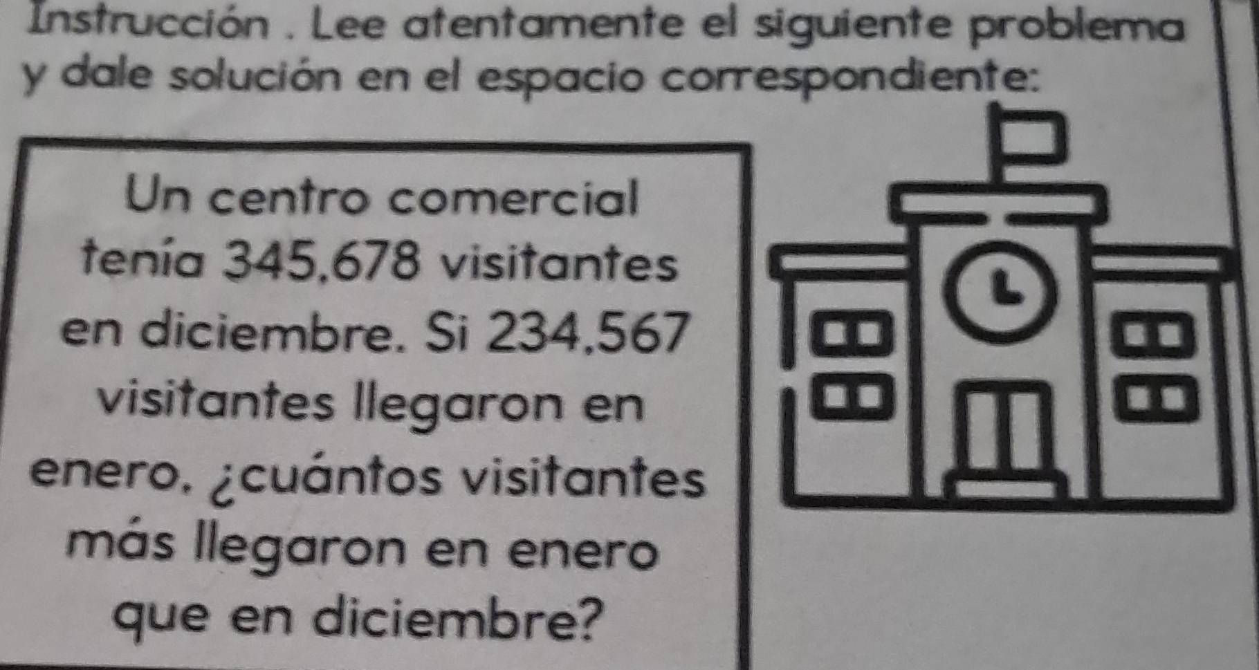 Instrucción . Lee atentamente el siguiente problema 
y dale solución en el espacio correspondiente: 
Un centro comercial 
tenía 345,678 visitantes 
en diciembre. Si 234,567
visitantes llegaron en 
enero. ¿cuántos visitantes 
más llegaron en enero 
que en diciembre?