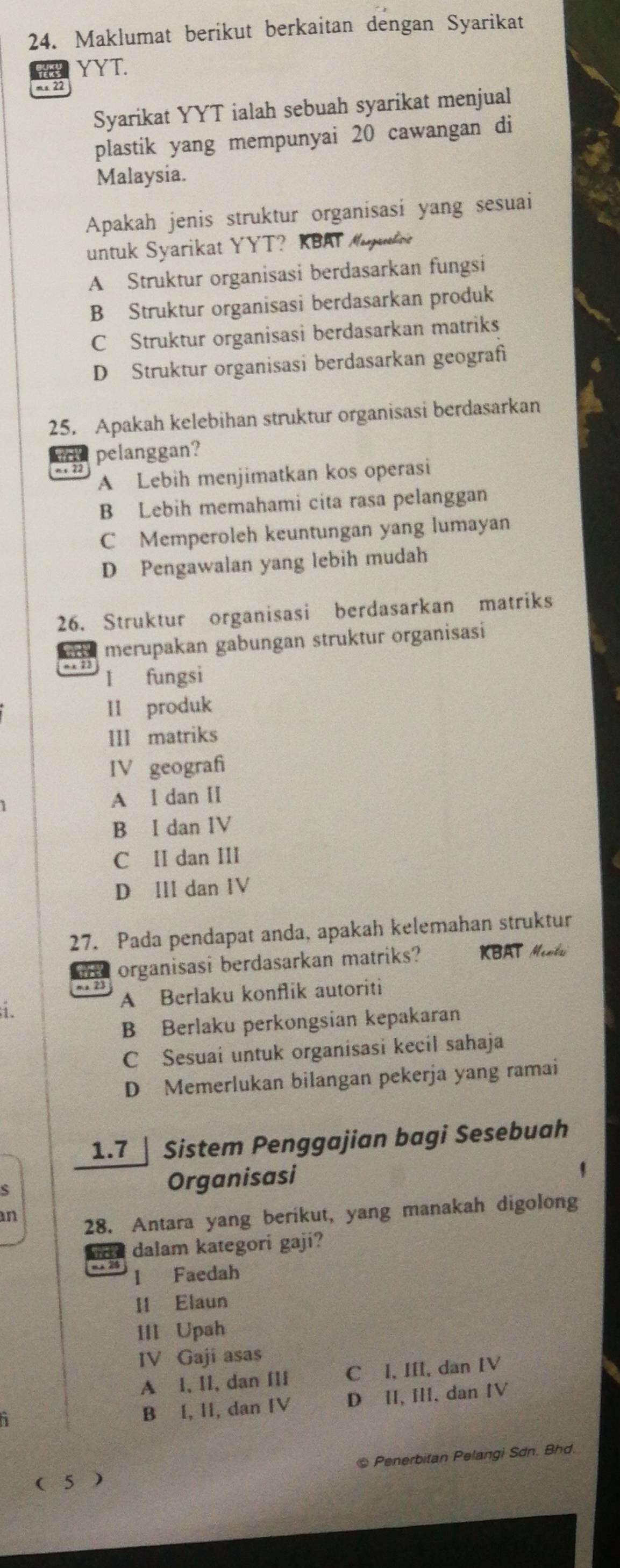 Maklumat berikut berkaitan dengan Syarikat
wa YYT.
ms 22
Syarikat YYT ialah sebuah syarikat menjual
plastik yang mempunyai 20 cawangan di
Malaysia.
Apakah jenis struktur organisasi yang sesuai
untuk Syarikat YYT？ KBAY Muue
A Struktur organisasi berdasarkan fungsi
B Struktur organisasi berdasarkan produk
C Struktur organisasi berdasarkan matriks
D Struktur organisasi berdasarkan geografi
25. Apakah kelebihan struktur organisasi berdasarkan
d pelanggan?
A Lebih menjimatkan kos operasi
B Lebih memahami cita rasa pelanggan
C Memperoleh keuntungan yang lumayan
D Pengawalan yang lebih mudah
26. Struktur organisasi berdasarkan matriks
merupakan gabungan struktur organisasi
I fungsi
II produk
III matriks
IV geograf
A l dan II
B I dan IV
C II dan III
D III dan IV
27. Pada pendapat anda, apakah kelemahan struktur
md organisasi berdasarkan matriks? KBAT Ment
A Berlaku konflik autoriti
i.
B Berlaku perkongsian kepakaran
C Sesuai untuk organisasi kecil sahaja
D Memerlukan bilangan pekerja yang ramai
1.7  Sistem Penggajian bagi Sesebuah
Organisasi
'
an
28. Antara yang berikut, yang manakah digolong
dalam kategori gaji?
mA 25 l Faedah
II Elaun
III Upah
IV Gaji asas
A⊆l, II, dan IIi C I, III, dan IV
B I, II, dan IV D II, III, dan IV
( 5 ) @ Penerbitan Pelangi Sdn. Bhd.