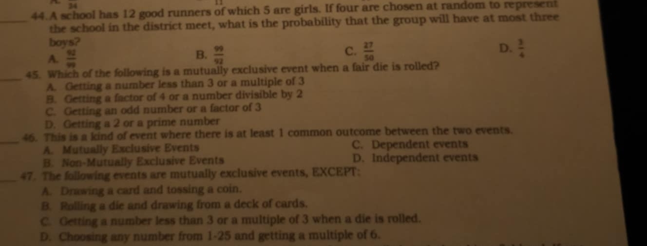 34 
44.A school has 12 good runners of which 5 are girls. If four are chosen at random to represent
_the school in the district meet, what is the probability that the group will have at most three
boys?
A.  92/99   99/92  C.  27/50  D.  3/4 
B.
_
45. Which of the following is a mutually exclusive event when a fair die is rolled?
A. Getting a number less than 3 or a multiple of 3
B. Getting a factor of 4 or a number divisible by 2
C. Getting an odd number or a factor of 3
D. Getting a 2 or a prime number
_
46. This is a kind of event where there is at least 1 common outcome between the two events.
A. Mutually Exclusive Events C. Dependent events
B. Non-Mutually Exclusive Events D. Independent events
_47. The following events are mutually exclusive events, EXCEPT:
A. Drawing a card and tossing a coin.
B. Rolling a die and drawing from a deck of cards.
C. Getting a number less than 3 or a multiple of 3 when a die is rolled.
D. Choosing any number from 1-25 and getting a multiple of 6.