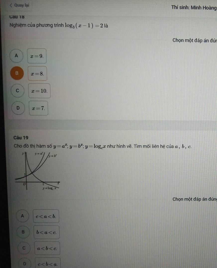 Quay lại Thí sinh: Minh Hoàng
Cau 18
Nghiệm của phương trình log _3(x-1)=2 là
Chọn một đáp án đún
A x=9.
B x=8.
C x=10.
D x=7.
Câu 19
Cho đồ thị hàm si 2 y=a^x;y=b^x;y=log _cx như hình vẽ. Tìm mối liên hệ của α, b , c.
Chọn một đáp án đúng
A c
B b
C a
D c