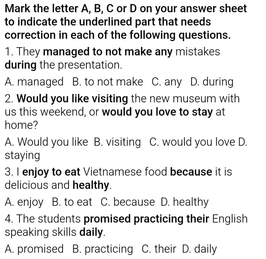 Mark the letter A, B, C or D on your answer sheet
to indicate the underlined part that needs
correction in each of the following questions.
1. They managed to not make any mistakes
during the presentation.
A. managed B. to not make C. any D. during
2. Would you like visiting the new museum with
us this weekend, or would you love to stay at
home?
A. Would you like B. visiting C. would you love D.
staying
3. I enjoy to eat Vietnamese food because it is
delicious and healthy.
A. enjoy B. to eat C. because D. healthy
4. The students promised practicing their English
speaking skills daily.
A. promised B. practicing C. their D. daily