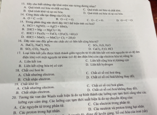 Hậy cho biết những cập khái niệm sáo trong dương nhiu?
A. Quá trình cxi hón và chất cxi hóa.
B. Quá trình khế và sự ơai hóa. C. Quả trình cai hóa và chn ku.
14. Công thức cầu tạo đóng củo CO_2 D. Quá trinh oại hóa và sự cai hóa
A. O=Cto O D. O-C=O. C. O-C=0. D. D=C=o.
15. Trong phần ứng nào đưới đây HC3 thể kiệa sinh cxi hoà?
A.. HCl+AgNO_3to AgCl+HNO_3
B. 2HCl+Mgto MgCl_3+H_2
C. BHCl+Fe_3O_2to FeCl_2+2FeCl_3+4H_2O
D. 4HCl+MnO_2to MnCl_2+Cl_2+2H_2O
16. Đấy mào sau đấy gồm các chức chi có liêa kết cộng bóa t?
A. BaCl_2,NaCl,NO_2 C. SO_1,H_1S,H_1O
B. SO_2,CO_2,Na_2O_2 CaCl_3,FrO,HCl
D.
1 7. Loại Tiên kết yểu được hình thành giữa nguyên tử 14 (đã lên kết với mội nguyêi và có độ 5m
điện lớn) với một nguyên từ khuác (có độ âm điện lớa) còn cập electron hòa trị riệng lài
A. Liên kết ion C. Liên kết vộng bóa tị không cực
B. Liên kết cộng hóa trị có cực D. Liên kết trydroge
18. Chất oxi hoá lk: C. Chức có số oxi hoà tăng
A. Chất nhường electron.
B. Chất nhận electron. D. Chất có số mi hoà không thay đổi.
19. Chất khử là:
A. Chất nhường electron C. Chấi có số cxi hoá giàm.
B. Chất nhận electron. D. Chất có số uxi hoá không thay đời.
20. Tương tác van đer Waals xuất hiện là do sự hình thành các lưỡng cực tạn thời cũng zhư các
lưỡng cực cảm ứng. Các lưỡng cực tạm thời xuất biện là do sự chuyển động của:
A. Các nguyên tử trong phân tử, C. Các electron trong phâm tử.
B. Các proton trong hạt nhân. D. Các neutron và proton trong họt nhân.
đ ộ d ùng để luyện gang. Số cxi hóa của iroa (sắt)