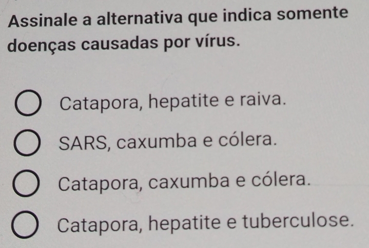 Assinale a alternativa que indica somente
doenças causadas por vírus.
Catapora, hepatite e raiva.
SARS, caxumba e cólera.
Catapora, caxumba e cólera.
Catapora, hepatite e tuberculose.