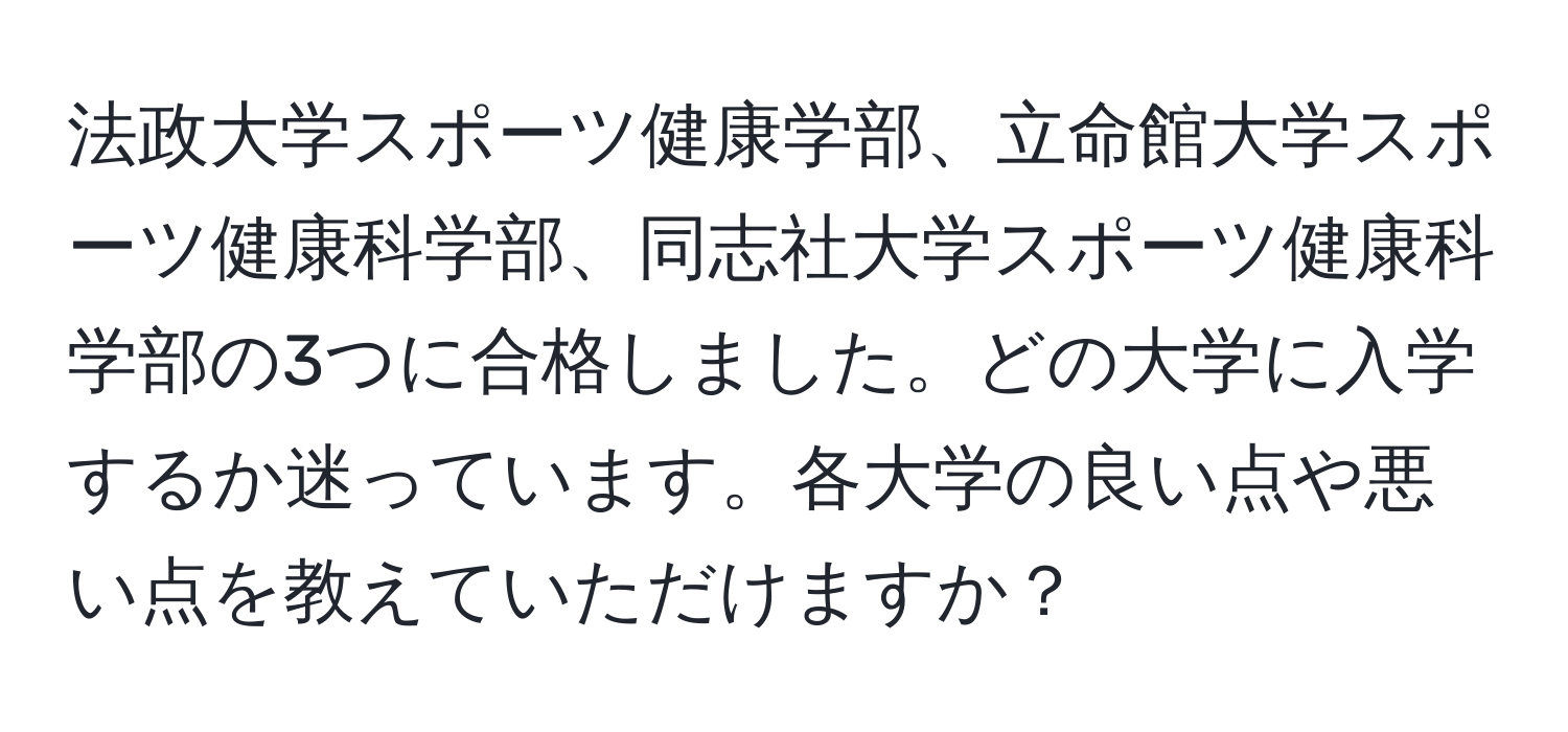 法政大学スポーツ健康学部、立命館大学スポーツ健康科学部、同志社大学スポーツ健康科学部の3つに合格しました。どの大学に入学するか迷っています。各大学の良い点や悪い点を教えていただけますか？