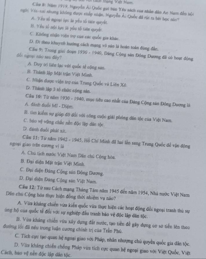 tacn mạng Việt Nam
Cầu 8: Năm 1919, Nguyễn Ái Quốc gưi bán Yêu sách của nhân dân An Nam đến nội
nghị Véc-sai nhưng không được chấp nhận, Nguyễn Ái Quốc đã rút ra bái học nàc?
A. Yêu tố ngoại lực là yêu tố tiên quyết.
B. Yêu tố nội lực tà yêu tổ tiên quyết:
C. Không nhận viện trợ cúa các quốc gia khác,
D. Di theo khuỳnh hướng cách mạng vô sân là hoàn toàn đúng đân.
Cầu 9: Trong giai đoạn 1930 - 1940, Đảng Cộng sản Đông Dương đã có hoạt động
dổi ngoại não sau đây?
A. Duy trì liên lạc với quốc tế cộng sản.
B. Thành lập Mật trận Việt Minh.
C. Nhận được viện trợ của Trung Quốc và Liên Xô.
D. Thành lập 3 tổ chức cộng sản.
Câu 10: Từ năm 1930 - 1940, mục tiêu cao nhất của Đảng Cộng sản Đông Dương là
A. đánh đuổi MI - Diệm.
B. tìm kiếm sự giúp đỡ đối với công cuộc giải phóng dân tộc của Việt Nam.
C. báo vệ vững chắc nền độc lập dân tộc.
D. đánh đuối phát xít.
Câu 11: Từ năm 1942 - 1945, Hồ Chí Minh đã hai lần sang Trung Quốc đề vận động
ngoại giao trên cương vị là
A. Chú tịch nước Việt Nam Dân chủ Cộng hòa.
B. Đại diện Mật trận Việt Minh.
C. Đại diện Đảng Cộng sản Đông Dương.
D. Đại diện Đảng Cộng sản Việt Nam.
Cầâu 12: Tứ sau Cách mạng Tháng Tám năm 1945 đến năm 1954, Nhà nước Việt Nam
Dân chú Cộng hòa thực hiện đồng thời nhiệm vụ nào?
A. Vừa kháng chiến vừa kiến quốc vừa thực hiện các hoạt động đối ngoại tranh thủ sự
ung hộ của quốc tế đối với sự nghiệp đấu tranh bảo vệ độc lập dân tộc.
B. Vừa kháng chiến vừa xây dựng đất nước, tạo tiền đề gây dựng cơ sở tiến lên theo
đường lối đã nêu trong luận cương chính trị của Trần Phú.
C. Tích cực tạo quan hệ ngoại giao với Pháp, nhân nhượng chủ quyên quốc gia dân tộc.
D. Vừa kháng chiến chống Pháp vừa tích cực quan hệ ngoại giao với Việt Quốc, Việt
Cách, báo vệ nền độc lập dân tộc.