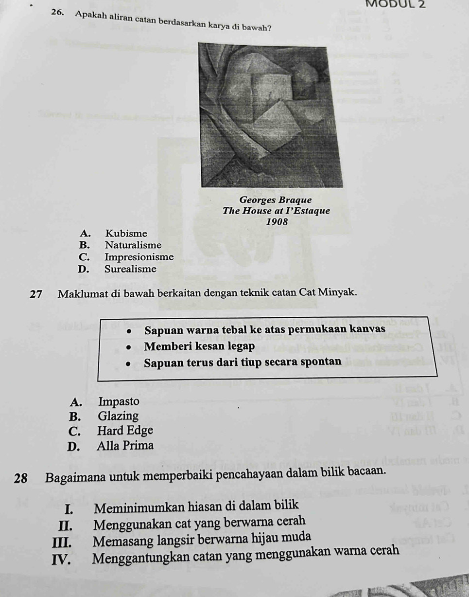 MODUL 2
26. Apakah aliran catan berdasarkan karya di bawah?
Georges Braque
The House at I staque
1908
A. Kubisme
B. Naturalisme
C. Impresionisme
D. Surealisme
27 Maklumat di bawah berkaitan dengan teknik catan Cat Minyak.
Sapuan warna tebal ke atas permukaan kanvas
Memberi kesan legap
Sapuan terus dari tiup secara spontan
A. Impasto
B. Glazing
C. Hard Edge
D. Alla Prima
28 Bagaimana untuk memperbaiki pencahayaan dalam bilik bacaan.
I. Meminimumkan hiasan di dalam bilik
II. Menggunakan cat yang berwarna cerah
III. Memasang langsir berwarna hijau muda
IV. Menggantungkan catan yang menggunakan warna cerah