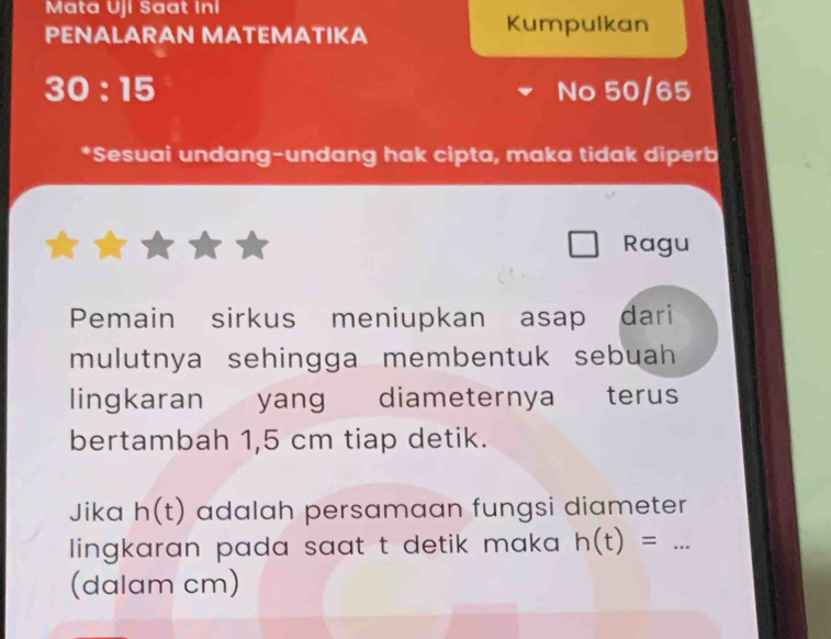 Mata Uji Saat Ini 
PENALARAN MATEMATIKA Kumpulkan
30:15 No 50/65
*Sesuai undang-undang hak cipta, maka tidak diperb 
Ragu 
Pemain sirkus meniupkan asap dari 
mulutnya sehingga membentuk sebuah 
lingkaran yang diameternya terus 
bertambah 1,5 cm tiap detik. 
Jika h(t) adalah persamaan fungsi diameter 
lingkaran pada saat t detik maka h(t)=... _ 
(dalam cm)