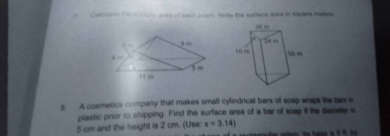 Calculate the surfuto area of each prism. Write the surface area in squate dutes 
8. A cosmetics company that makes small cylindrical bars of soap wraps the bar is 
plastic prior to shipping. Find the surface area of a bar of soap if the diameter is
5 cm and the height is 2 cm. (Use: x=3.14)
nnular nrism. Its hase is 8 8. by