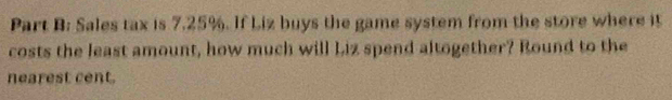 Sales tax is 7.25%. If Liz buys the game system from the store where it 
costs the least amount, how much will Liz spend altogether? Round to the 
nearest cent.