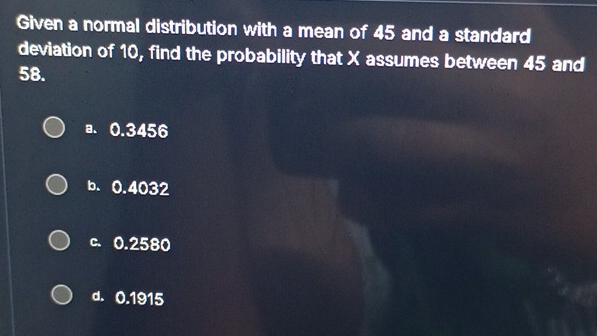 Given a normal distribution with a mean of 45 and a standard
deviation of 10, find the probability that X assumes between 45 and
58.
a. 0.3456
b. 0.4032
c. 0.2580
d. 0.1915