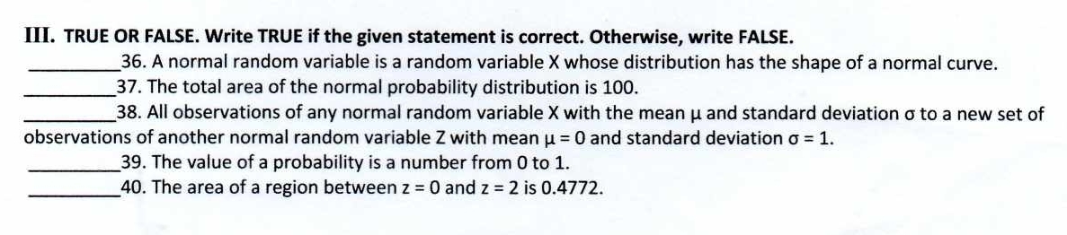 TRUE OR FALSE. Write TRUE if the given statement is correct. Otherwise, write FALSE. 
_36. A normal random variable is a random variable X whose distribution has the shape of a normal curve. 
_37. The total area of the normal probability distribution is 100. 
_38. All observations of any normal random variable X with the mean μ and standard deviation σto a new set of 
observations of another normal random variable Z with mean mu =0 and standard deviation sigma =1. 
_39. The value of a probability is a number from 0 to 1. 
_40. The area of a region between z=0 and z=2 is 0.4772.