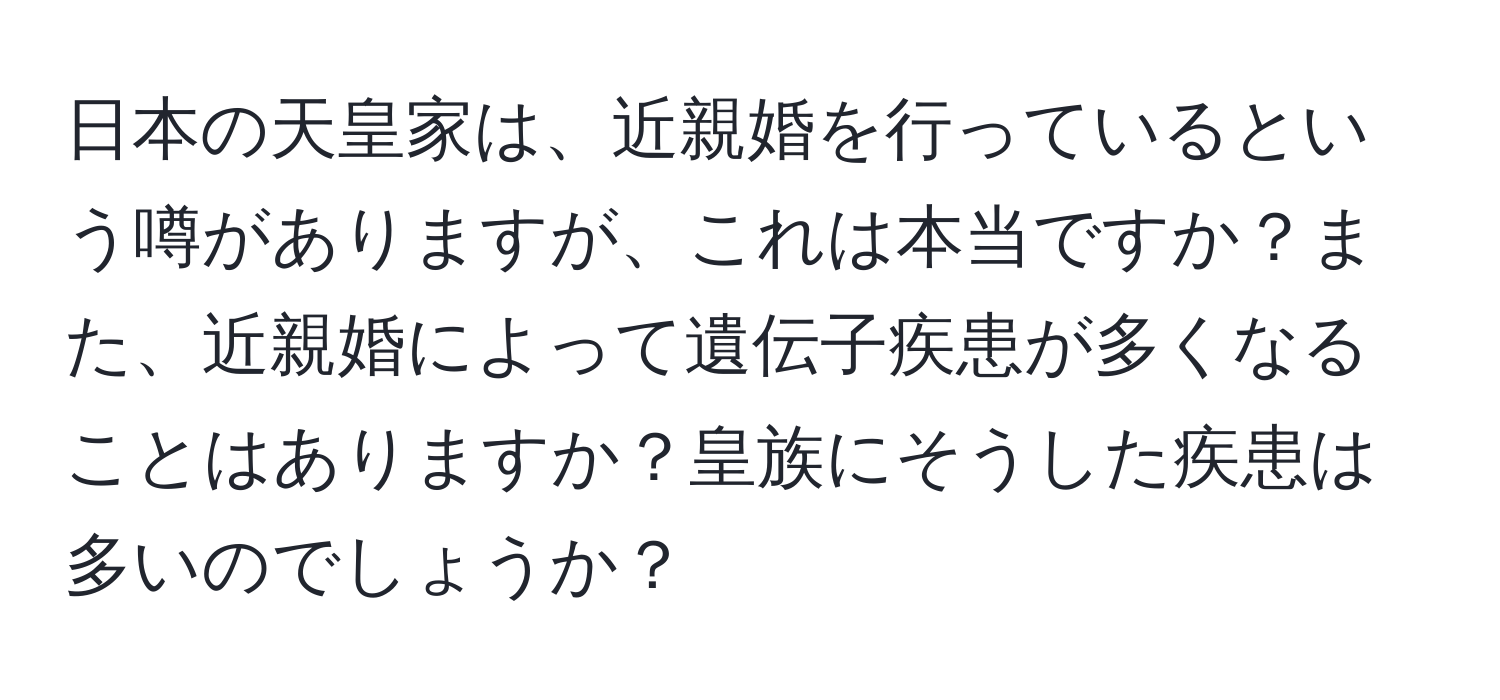 日本の天皇家は、近親婚を行っているという噂がありますが、これは本当ですか？また、近親婚によって遺伝子疾患が多くなることはありますか？皇族にそうした疾患は多いのでしょうか？