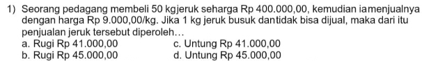 Seorang pedagang membeli 50 kgjeruk seharga Rp 400.000,00, kemudian iamenjualnya
dengan harga Rp 9.000,00/kg. Jika 1 kg jeruk busuk dantidak bisa dijual, maka dari itu
penjualan jeruk tersebut diperoleh...
a. Rugi Rp 41.000,00 c. Untung Rp 41.000,00
b. Rugi Rp 45.000,00 d. Untung Rp 45.000,00