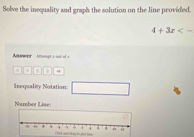 Solve the inequality and graph the solution on the line provided.
4+3x<-</tex> 
Answer Attempt 2 out of 2 
< S ≥ or 
Inequality Notation: □ _  
Number Line: 
Click and drag to plot line.