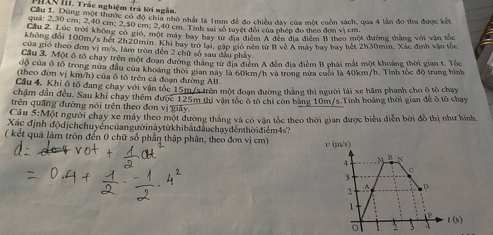 PHAN III. Trắc nghiệm trã lời ngắn.
Câu 1. Dùng một thước có độ chia nhỏ nhất là 1mm đề đo chiều dày của một cuốn sách, qua 4 lần đo thu được kết
quả: 2,30 cm; 2,40 cm; 2,50 cm; 2,40 cm. Tính sai số tuyệt đối của phép đo theo đơn vị cm.
Câu 2. Lúc trời không có gió, một máy bay bay từ địa điểm A đến địa điểm B theo một đường thẳng với vận tốc
không đổi 100m/s hết 2h20min. Khi bay trở lại, gặp gió nên từ B về A máy bay bay hết 2h30min. Xác định vận tốc
của gió theo đơn vị m/s, làm tròn đến 2 chữ số sau dấu phầy.
Câu 3. Một ô tô chạy trên một đoạn đường thẳng từ địa điểm A đến địa điểm B phải mất một khoảng thời gian t. Tốc
cộ của ô tô trong nửa đầu của khoảng thời gian này là 60km/h và trong nửa cuối là 40km/h. Tính tốc độ trung bình
(theo đơn vị km/h) của ô tô trên cả đoạn đường AB.
Câu 4. Khi ô tô đang chạy với vận tốc 15m/s trên một đoạn đường thẳng thì người lái xe hãm phanh cho ô tô chạy
chậm dần đều. Sau khi chạy thêm được 125m thì vận tốc ô tô chỉ còn bằng 10m/s.Tính hoảng thời gian đề ô tô chạy
trên quâng đường nói trên theo đơn vị giây.
Câu 5:Một người chạy xe máy theo một đường thẳng và có vận tốc theo thời gian được biểu diễn bởi đồ thị như hình.
Xác định độdịchchuyểncủangườinàytừkhibắtđầuchạyđếnthờiđiểm4s?
( kết quả làm tròn đến 0 chữ số phần thập phân, theo đơn vị cm)
υ (m/s)
4 M B N
c
3
2 A
D
1
P
t(s)
2 3 4