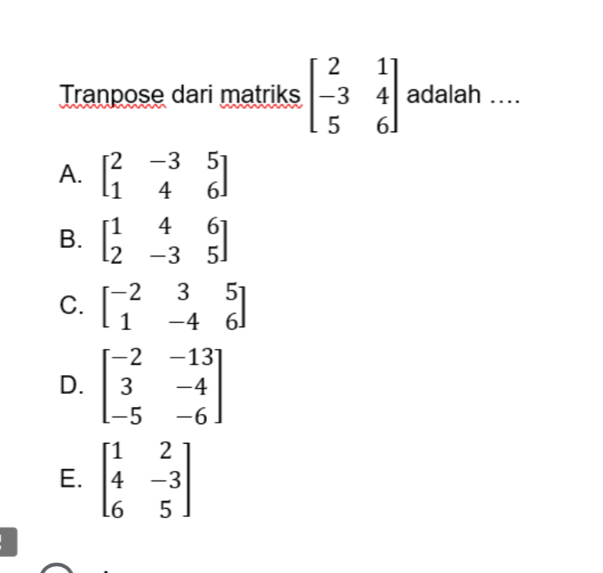 Tranpose dari matriks beginbmatrix 2&1 -3&4 5&6endbmatrix adalah …..
A. beginbmatrix 2&-3&5 1&4&6endbmatrix
B. beginbmatrix 1&4&6 2&-3&5endbmatrix
C. beginbmatrix -2&3&5 1&-4&6endbmatrix
D. beginbmatrix -2&-13 3&-4 -5&-6endbmatrix
E. beginbmatrix 1&2 4&-3 6&5endbmatrix