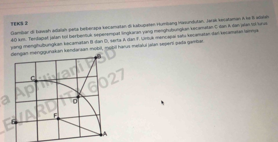 TEKS 2 
Gambar di bawah adalah peta beberapa kecamatan di kabupaten Humbang Hasundutan. Jarak kecataman A ke B adalah
40 km. Terdapat jalan tol berbentuk seperempat lingkaran yang menghubungkan kecamatan C dan A dan jalan tol lurus 
yang menghubungkan kecamatan B dan D, serta A dan F. Untuk mencapai satu kecamatan dari kecamatan lainnya 
gunakan kendaraan mobil, mobil harus melalui jalan seperti pada gambar.