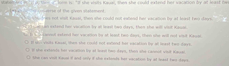 statement in "If p, then q" form is: "If she visits Kauai, then she could extend her vacation by at least two
(a) Write the converse of the given statement.
Do if she does not visit Kauai, then she could not extend her vacation by at least two days.
a she can extend her vacation by at least two days, then she will visit Kauai.
If s a cannot extend her vacation by at least two days, then she will not visit Kauai.
If she visits Kauai, then she could not extend her vacation by at least two days.
If she extends her vacation by at least two days, then she cannot visit Kauai.
She can visit Kauai if and only if she extends her vacation by at least two days.