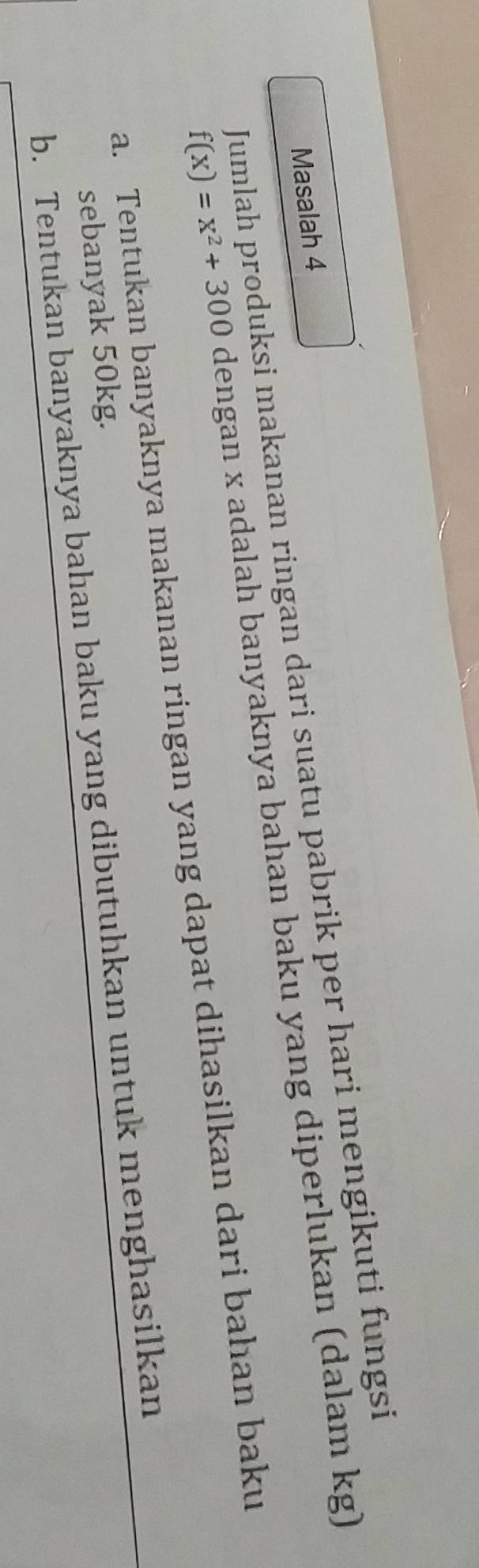 Jumlah produksi makanan ringan dari suatu pabrik per hari mengikuti fungsi Masalah 4
f(x)=x^2+300 dengan x adalah banyaknya bahan baku yang diperlukan (dalam kg)
a. Tentukan banyaknya makanan ringan yang dapat dihasilkan dari bahan baku
sebanyak 50kg.
b. Tentukan banyaknya bahan baku yang dibutuhkan untuk menghasilkan