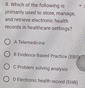 Which of the following is *
primarily used to store, manage,
and retrieve electronic health
records in healthcare settings?
A Telemedicine
B Evidence Based Practice (EBP)
C Problem solving analysis
D Electronic health record (EHR)