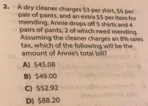 A dry cleaner charges $3 per shirt, $6 per
pair of pants, and an extra $5 per item for
mending. Annie drops off 5 shirts and 4
pairs of pants, 2 of which need mending.
Assuming the cleaner charges an 8% sales
tax, which of the following will be the
amount of Annie's total bill?
A) $45.08
B) $49.00
C) $52.92
D) $88.20