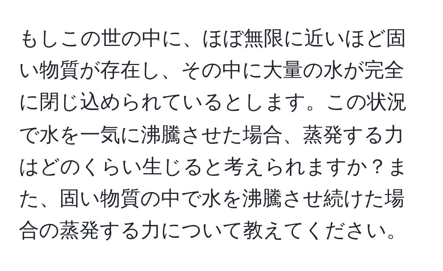 もしこの世の中に、ほぼ無限に近いほど固い物質が存在し、その中に大量の水が完全に閉じ込められているとします。この状況で水を一気に沸騰させた場合、蒸発する力はどのくらい生じると考えられますか？また、固い物質の中で水を沸騰させ続けた場合の蒸発する力について教えてください。