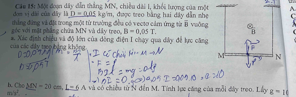 un 
Câu 15: Một đoạn dây dẫn thẳng MN, chiều dài l, khối lượng của một 
A 
đơn vị dài của dây là _ D=0.05kg/m 1, được treo bằng hai dây dẫn nhẹ C 
thẳng đứng và đặt trong một từ trường đều có vectơ cảm ứng từ overline B vuônga 
góc với mặt phẳng chứa MN và dây treo, B=0,05T. 
a. Xác định chiều và độ lớn của dòng điện I chạy qua dây để lực căng 
của các dây treo bằng khộng. 
b. Cho MN=20cm, L=6A và có chiều từ N đến M. Tính lực căng của mỗi dây treo. Lấy g=10
m/s^2.