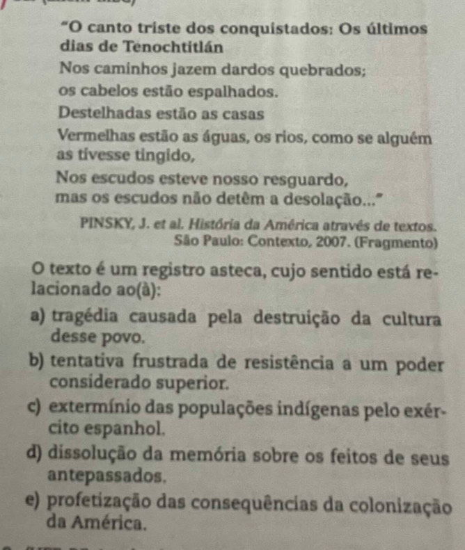 "O canto triste dos conquistados: Os últimos
dias de Tenochtitlán
Nos caminhos jazem dardos quebrados;
os cabelos estão espalhados.
Destelhadas estão as casas
Vermelhas estão as águas, os rios, como se alguém
as tivesse tingido,
Nos escudos esteve nosso resguardo,
mas os escudos não detêm a desolação...'
PINSKY, J. et al. História da América através de textos.
São Paulo: Contexto, 2007. (Fragmento)
O texto é um registro asteca, cujo sentido está re-
lacionado ao(à):
a) tragédia causada pela destruição da cultura
desse povo.
b) tentativa frustrada de resistência a um poder
considerado superior.
c) extermínio das populações indígenas pelo exér-
cito espanhol.
d) dissolução da memória sobre os feitos de seus
antepassados.
e) profetização das consequências da colonização
da América.