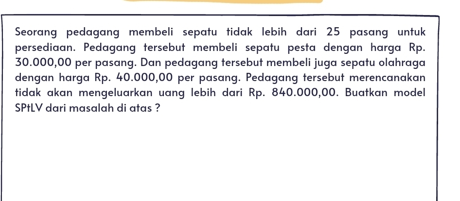 Seorang pedagang membeli sepatu tidak lebih dari 25 pasang untuk 
persediaan. Pedagang tersebut membeli sepatu pesta dengan harga Rp.
30.000,00 per pasang. Dan pedagang tersebut membeli juga sepatu olahraga 
dengan harga Rp. 40.000,00 per pasang. Pedagang tersebut merencanakan 
tidak akan mengeluarkan uang lebih dari Rp. 840.000,00. Buatkan model 
SPtLV dari masalah di atas ?