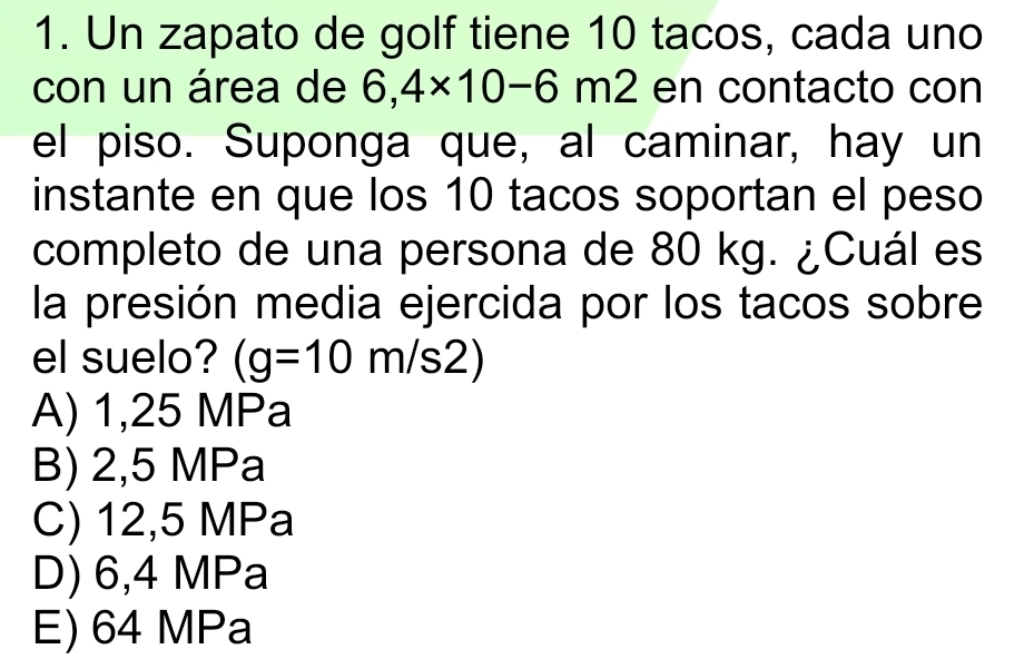 Un zapato de golf tiene 10 tacos, cada uno
con un área de 6,4* 10-6m2 en contacto con
el piso. Suponga que, al caminar, hay un
instante en que los 10 tacos soportan el peso
completo de una persona de 80 kg. ¿Cuál es
la presión media ejercida por los tacos sobre
el suelo? (g=10m/s2)
A) 1,25 MPa
B) 2,5 MPa
C) 12,5 MPa
D) 6,4 MPa
E) 64 MPa