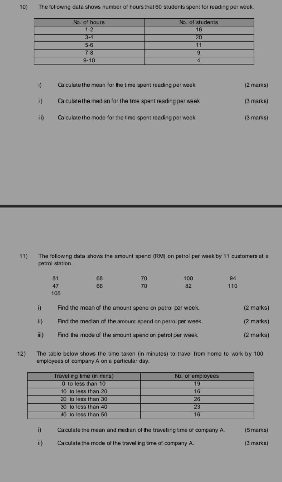 The following data shows number of hours that 60 students spent for reading per week. 
i) Calculate the mean for the time spent reading per week (2 marks) 
ii) Calculate the median for the time spent reading per week (3 marks) 
iii) Calculate the mode for the time spent reading per week (3 marks) 
11) The following data shows the amount spend (RM) on petrol per week by 11 customers at a 
petrol station.
68
70
81 100 94
47 110
66
70
82
105
i) Find the mean of the amount spend on petrol per week. (2 marks) 
ii) Find the median of the amount spend on petrol per week. (2 marks) 
iii) Find the mode of the amount spend on petrol per week. (2 marks) 
12) The table below shows the time taken (in minutes) to travel from home to work by 100
employees of company A on a particular day. 
i) Calculate the mean and median of the travelling time of company A. (5 marks) 
ii) Calculate the mode of the travelling time of company A. (3 marks)