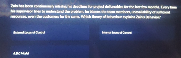 Zain has been continuously missing his deadlines for project deliverables for the last few months. Every time
his supervisor tries to understand the problem, he blames the team members, unavailability of sufficient
resources, even the customers for the same. Which theory of behaviour explains Zain's Behavior?
External Locus of Control Internal Locus of Control
AB.C Model