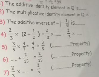 .) The additive identity element in Q is._ 
2) The multiplicative identity element in Q is_ 
3) The additive inverse of -|- 1/4 | is_ 
4)  2/3 * (2- 1/2 )= 2/3 * _ - 2/3 * _ 
5)  3/5 *  4/7 = 4/7 *  3/5  _Property) 
6) _ + 2/15 = 2/15  (_ Property) 
7)  2/3 * _  = 2/3  (_ Property)