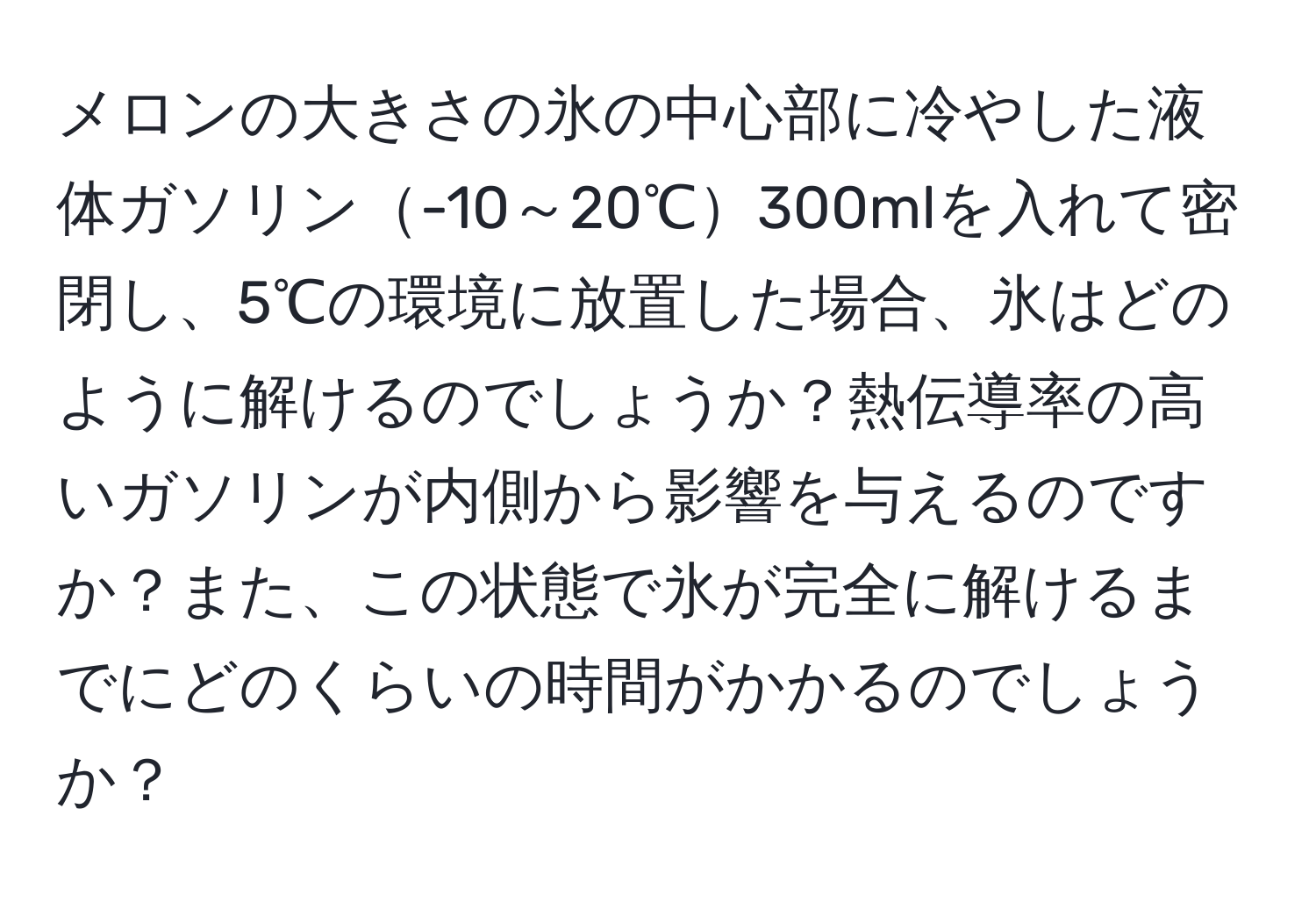 メロンの大きさの氷の中心部に冷やした液体ガソリン-10～20℃300mlを入れて密閉し、5℃の環境に放置した場合、氷はどのように解けるのでしょうか？熱伝導率の高いガソリンが内側から影響を与えるのですか？また、この状態で氷が完全に解けるまでにどのくらいの時間がかかるのでしょうか？