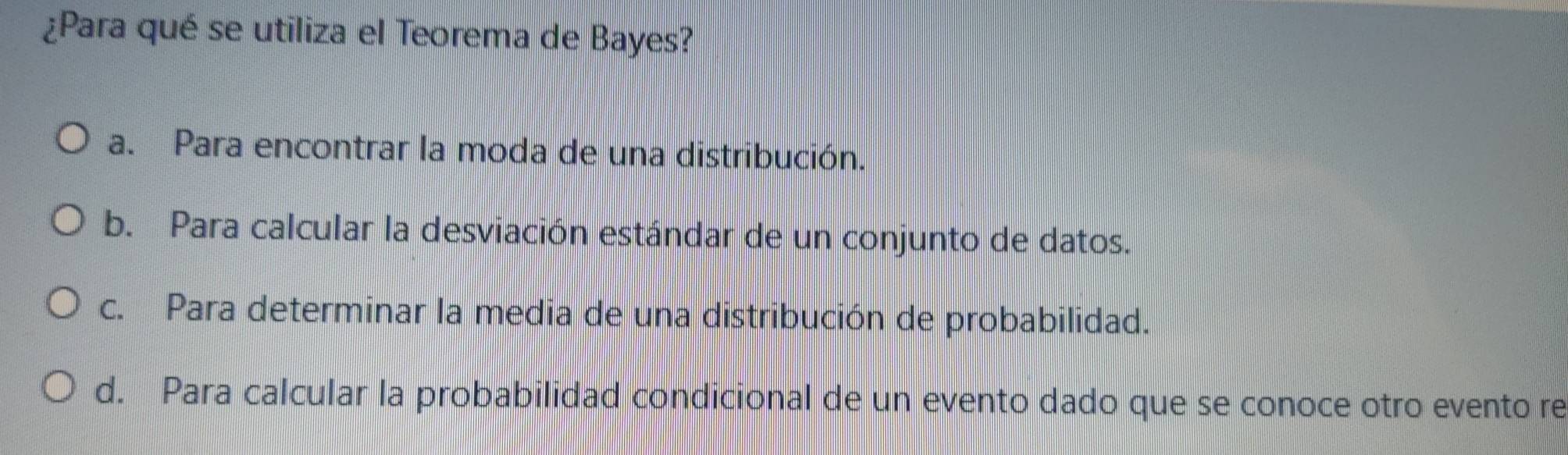 ¿Para qué se utiliza el Teorema de Bayes?
a. Para encontrar la moda de una distribución.
b. Para calcular la desviación estándar de un conjunto de datos.
c. Para determinar la media de una distribución de probabilidad.
d. Para calcular la probabilidad condicional de un evento dado que se conoce otro evento re