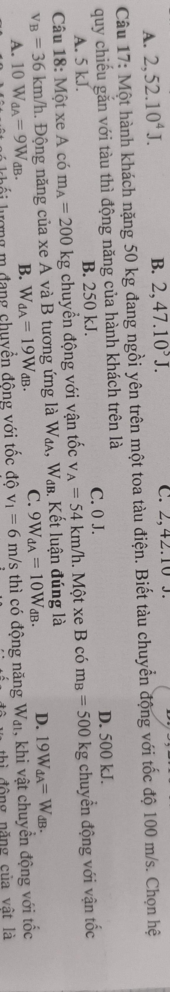 A. 2, 52.10^4J.
B. 2,47.10^5J. C. 2,42.10 J.
Câu 17: Một hành khách nặng 50 kg đang ngồi yên trên một toa tàu điện. Biết tàu chuyển động với tốc độ 100 m/s. Chọn hệ
quy chiều găn với tàu thì động năng của hành khách trên là
A. 5 kJ. B. 250 kJ. C. 0 J.
D. 500 kJ.
Câu 18: Một xe A có m_A=200kg : chuyển động với vận tốc v_A=54km/h. Một xe B có m_B=500 kg chuyển động với vận tốc
v_B=36km/ /h. Động năng của xe A và B tương ứng là W_dA, Wab. Kết luận đúng là
C.
A. 10W_dA=9W_dB. B. W_dA=19W_dB. 9W_dA=10W_dB.
D. 19W_dA=W_dB. 
ilư ợng m đang chuyền đông với tốc độ v_1=6m/s s thì có động năng Wa, khi vật chuyển động với tốc
thì động năng của vật là