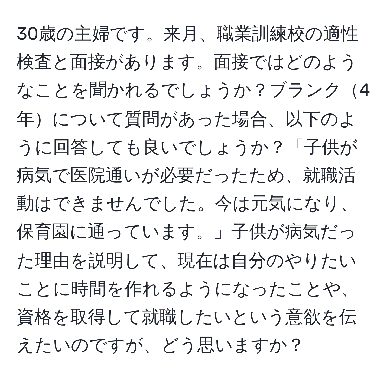 30歳の主婦です。来月、職業訓練校の適性検査と面接があります。面接ではどのようなことを聞かれるでしょうか？ブランク4年について質問があった場合、以下のように回答しても良いでしょうか？「子供が病気で医院通いが必要だったため、就職活動はできませんでした。今は元気になり、保育園に通っています。」子供が病気だった理由を説明して、現在は自分のやりたいことに時間を作れるようになったことや、資格を取得して就職したいという意欲を伝えたいのですが、どう思いますか？